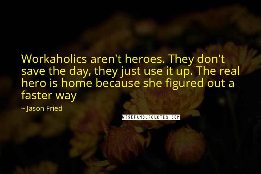 Jason Fried quotes: Workaholics aren't heroes. They don't save the day, they just use it up. The real hero is home because she figured out a faster way