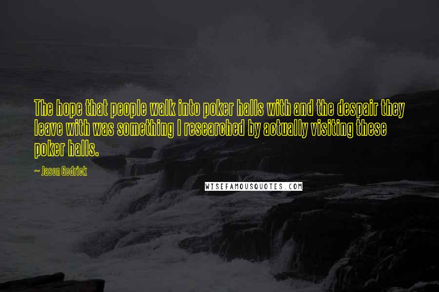 Jason Gedrick quotes: The hope that people walk into poker halls with and the despair they leave with was something I researched by actually visiting these poker halls.