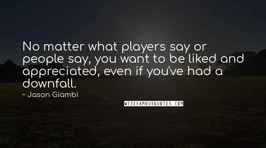 Jason Giambi quotes: No matter what players say or people say, you want to be liked and appreciated, even if you've had a downfall. Jason Giambi quotes: No matter what players say or people say, you want to be liked and appreciated, even if you've had a downfall.
