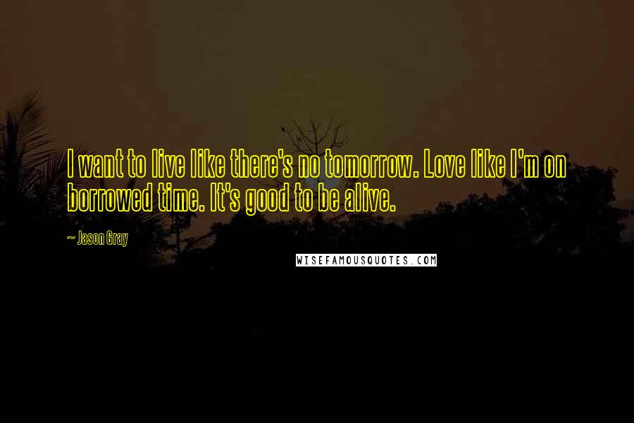 Jason Gray quotes: I want to live like there's no tomorrow. Love like I'm on borrowed time. It's good to be alive.