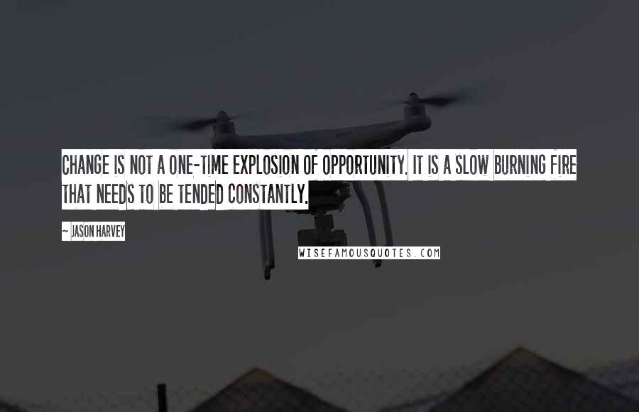 Jason Harvey quotes: Change is not a one-time explosion of opportunity. It is a slow burning fire that needs to be tended constantly.