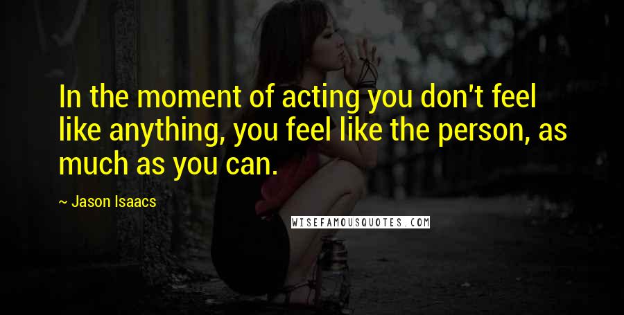 Jason Isaacs quotes: In the moment of acting you don't feel like anything, you feel like the person, as much as you can.