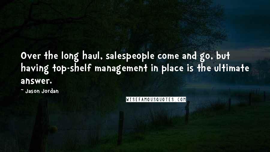 Jason Jordan quotes: Over the long haul, salespeople come and go, but having top-shelf management in place is the ultimate answer. Jason Jordan quotes: Over the long haul, salespeople come and go, but having top-shelf management in place is the ultimate answer.