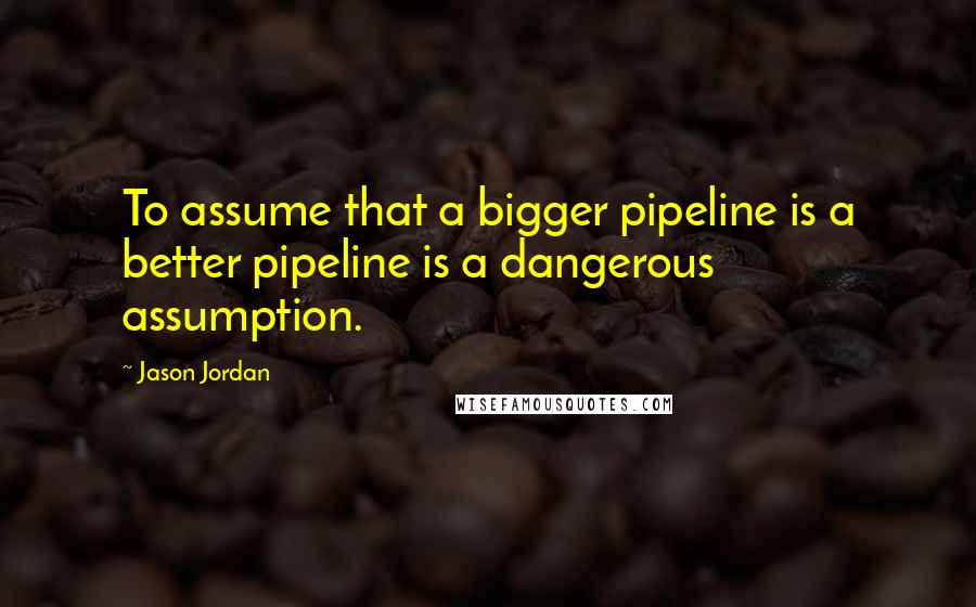 Jason Jordan quotes: To assume that a bigger pipeline is a better pipeline is a dangerous assumption.