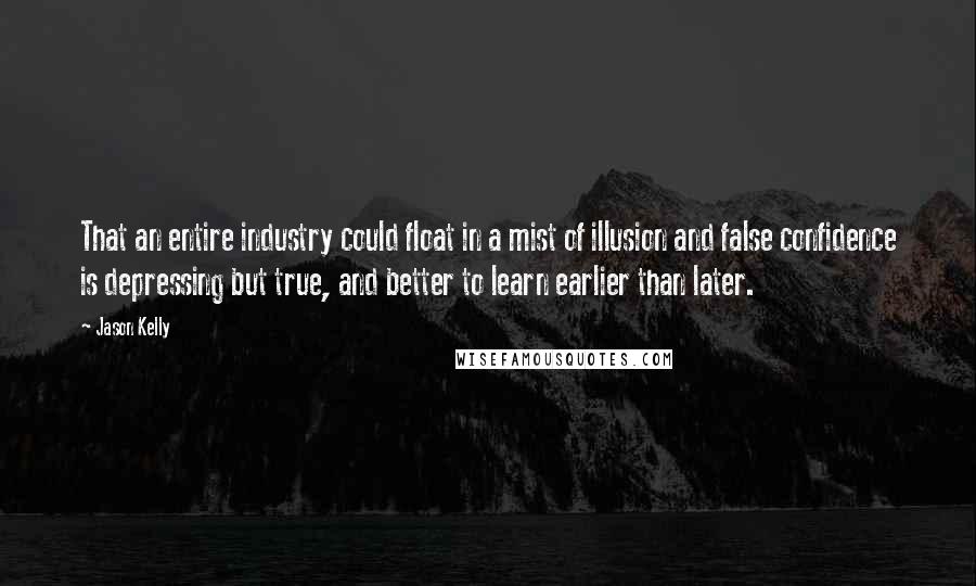 Jason Kelly quotes: That an entire industry could float in a mist of illusion and false confidence is depressing but true, and better to learn earlier than later. Jason Kelly quotes: That an entire industry could float in a mist of illusion and false confidence is depressing but true, and better to learn earlier than later.