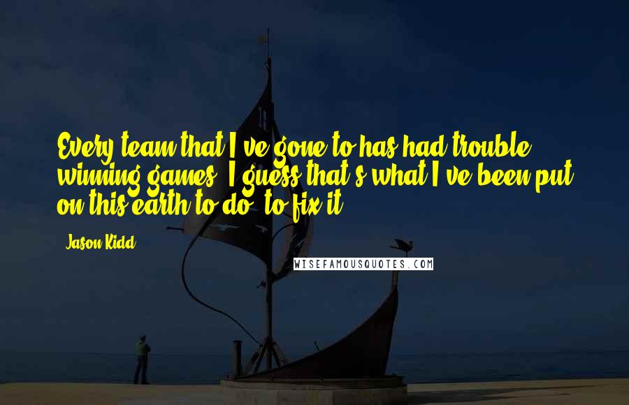 Jason Kidd quotes: Every team that I've gone to has had trouble winning games. I guess that's what I've been put on this earth to do, to fix it.