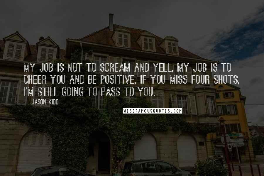 Jason Kidd quotes: My job is not to scream and yell, my job is to cheer you and be positive. If you miss four shots, I'm still going to pass to you. Jason Kidd quotes: My job is not to scream and yell, my job is to cheer you and be positive. If you miss four shots, I'm still going to pass to you.