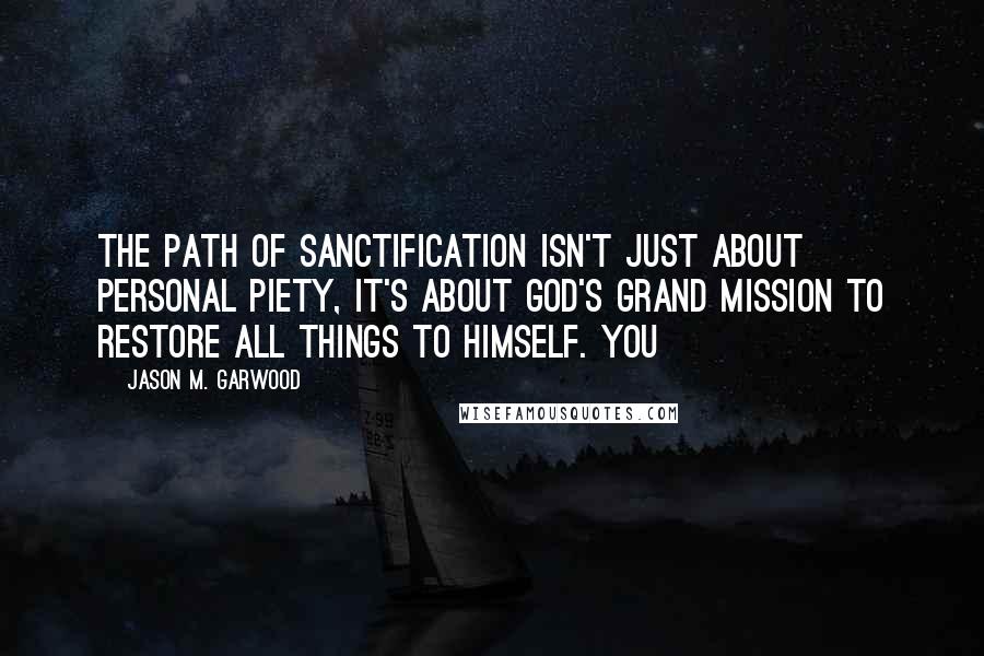 Jason M. Garwood quotes: The path of sanctification isn't just about personal piety, it's about God's grand mission to restore all things to Himself. You Jason M. Garwood quotes: The path of sanctification isn't just about personal piety, it's about God's grand mission to restore all things to Himself. You