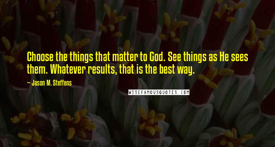 Jason M. Steffens quotes: Choose the things that matter to God. See things as He sees them. Whatever results, that is the best way. Jason M. Steffens quotes: Choose the things that matter to God. See things as He sees them. Whatever results, that is the best way.