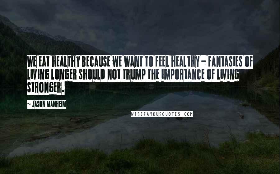 Jason Manheim quotes: We eat healthy because we want to feel healthy - fantasies of living longer should not trump the importance of living stronger.