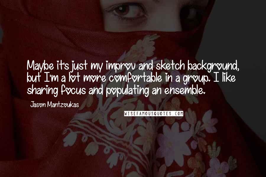 Jason Mantzoukas quotes: Maybe it's just my improv and sketch background, but I'm a lot more comfortable in a group. I like sharing focus and populating an ensemble.