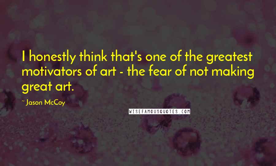 Jason McCoy quotes: I honestly think that's one of the greatest motivators of art - the fear of not making great art.