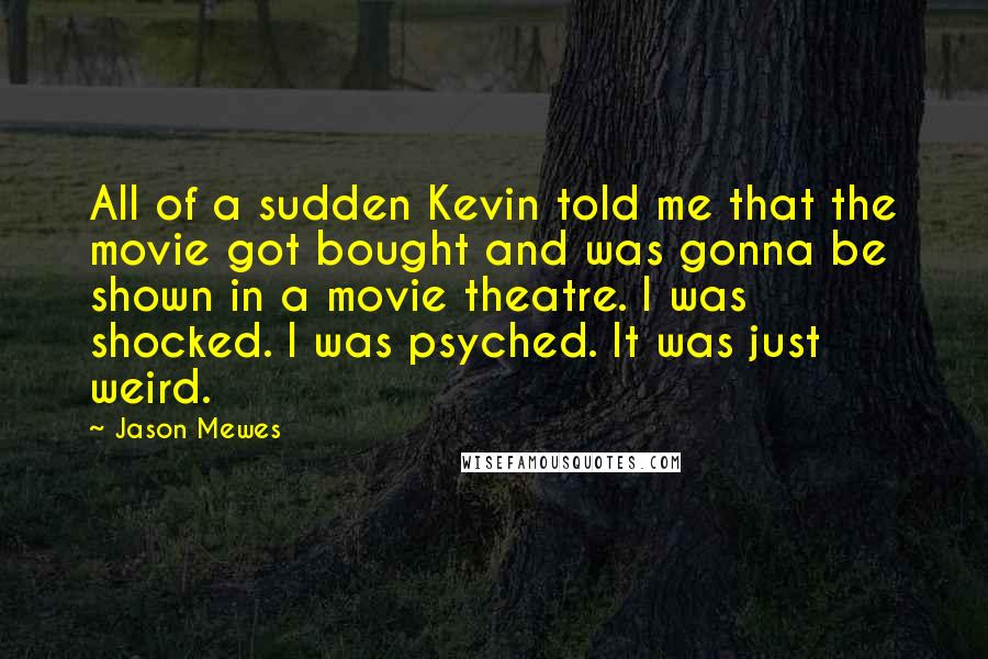 Jason Mewes quotes: All of a sudden Kevin told me that the movie got bought and was gonna be shown in a movie theatre. I was shocked. I was psyched. It was just Jason Mewes quotes: All of a sudden Kevin told me that the movie got bought and was gonna be shown in a movie theatre. I was shocked. I was psyched. It was just
