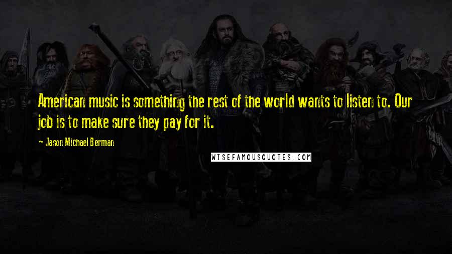 Jason Michael Berman quotes: American music is something the rest of the world wants to listen to. Our job is to make sure they pay for it.