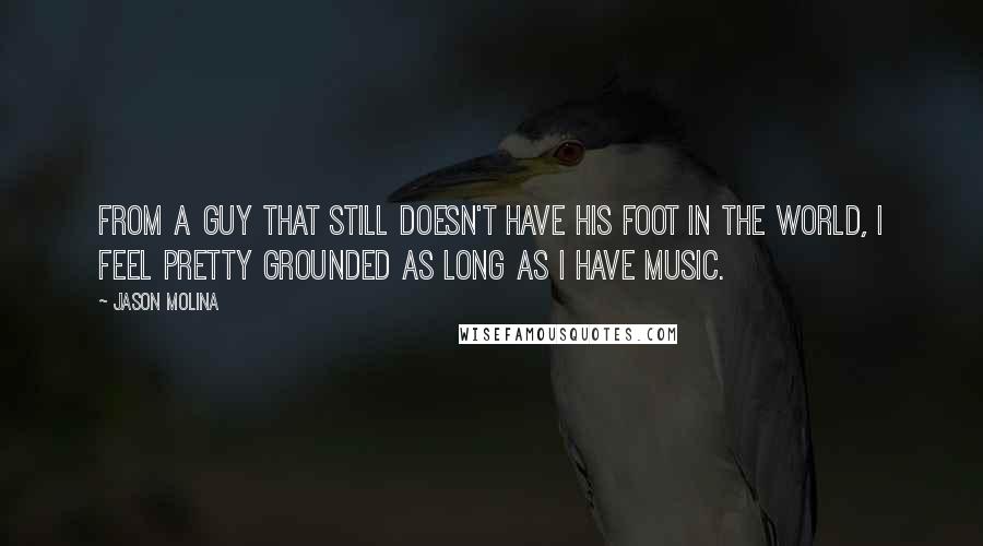 Jason Molina quotes: From a guy that still doesn't have his foot in the world, I feel pretty grounded as long as I have music. Jason Molina quotes: From a guy that still doesn't have his foot in the world, I feel pretty grounded as long as I have music.
