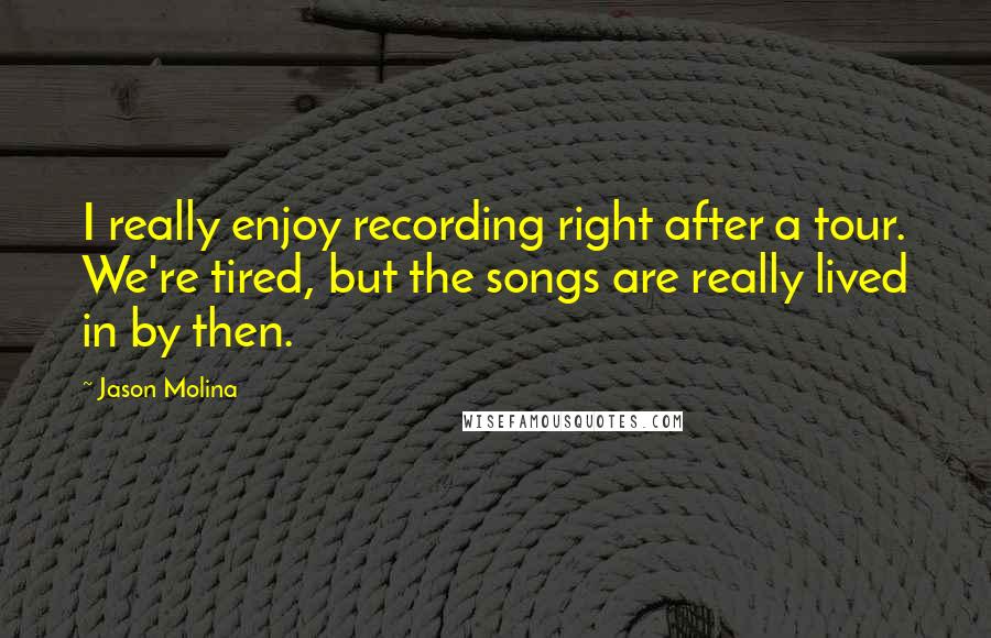 Jason Molina quotes: I really enjoy recording right after a tour. We're tired, but the songs are really lived in by then.