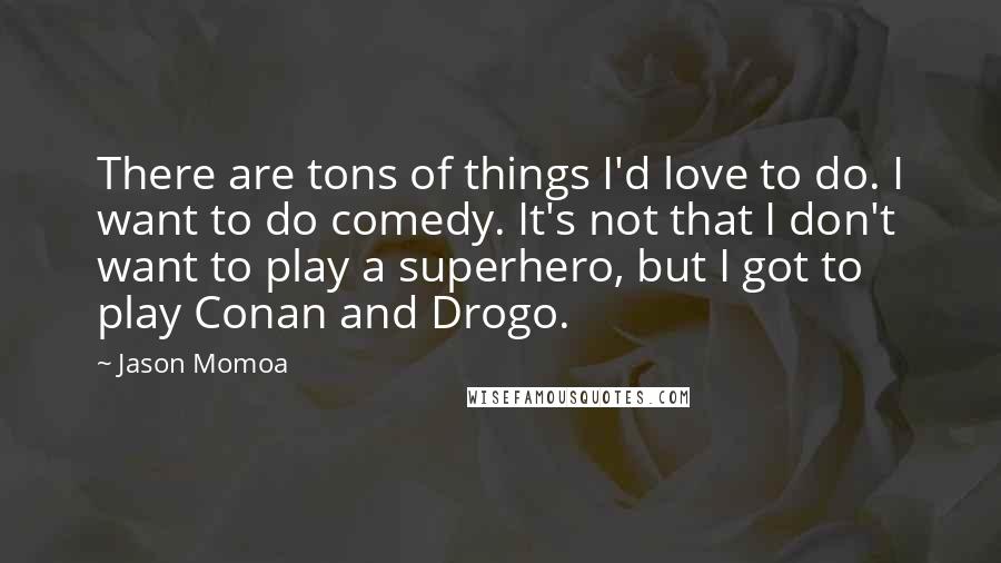 Jason Momoa quotes: There are tons of things I'd love to do. I want to do comedy. It's not that I don't want to play a superhero, but I got to play Conan