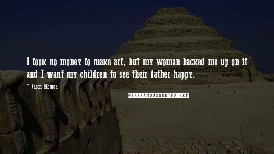 Jason Momoa quotes: I took no money to make art, but my woman backed me up on it and I want my children to see their father happy.