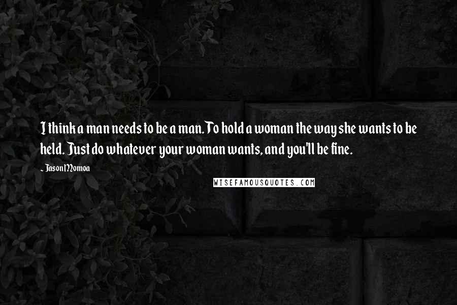Jason Momoa quotes: I think a man needs to be a man. To hold a woman the way she wants to be held. Just do whatever your woman wants, and you'll be fine.