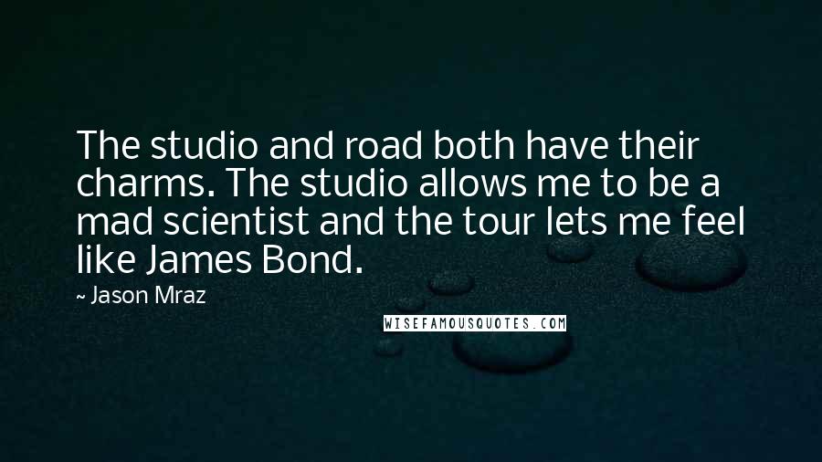Jason Mraz quotes: The studio and road both have their charms. The studio allows me to be a mad scientist and the tour lets me feel like James Bond.