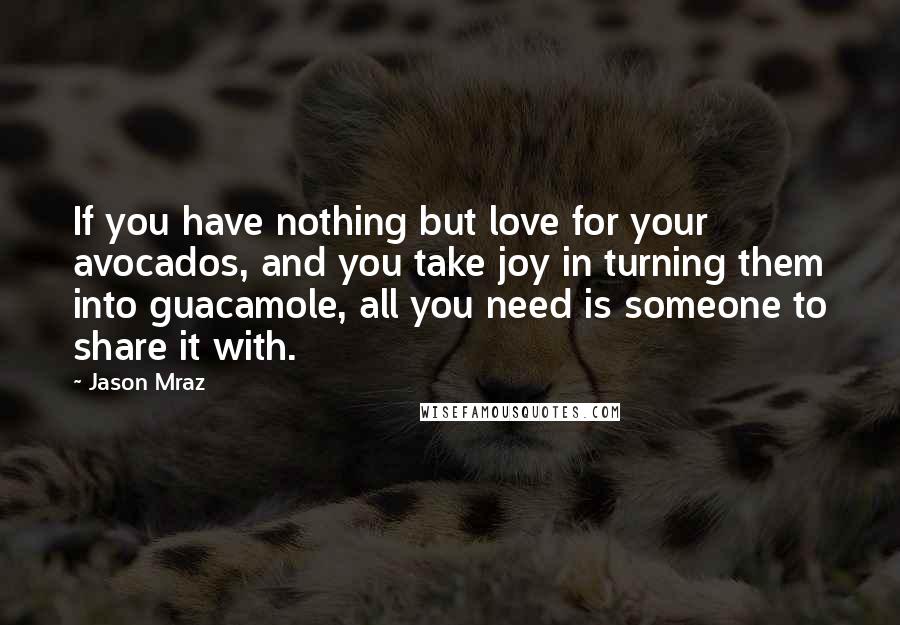 Jason Mraz quotes: If you have nothing but love for your avocados, and you take joy in turning them into guacamole, all you need is someone to share it with.