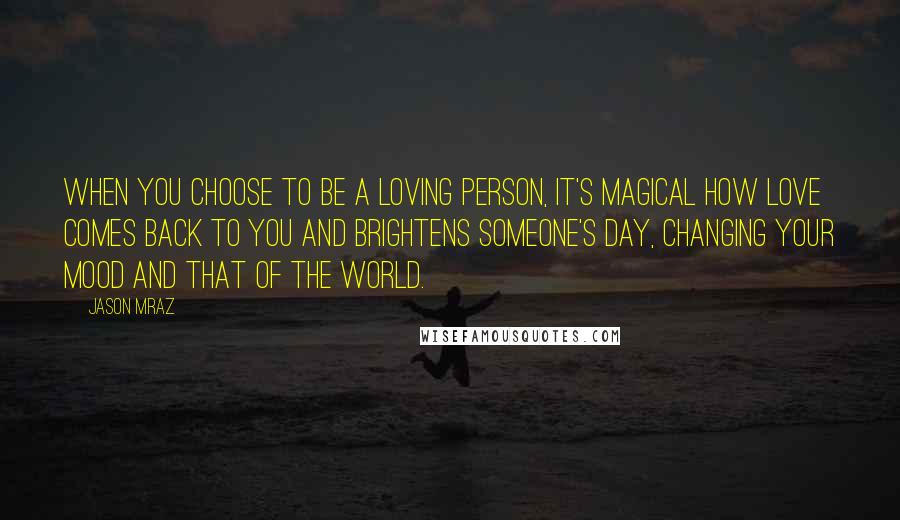 Jason Mraz quotes: When you choose to be a loving person, it's magical how love comes back to you and brightens someone's day, changing your mood and that of the world.