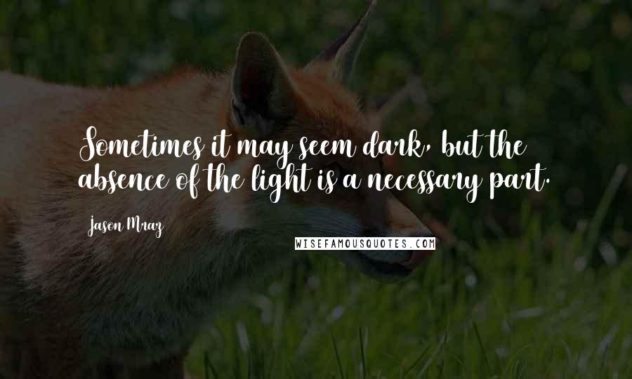 Jason Mraz quotes: Sometimes it may seem dark, but the absence of the light is a necessary part.
