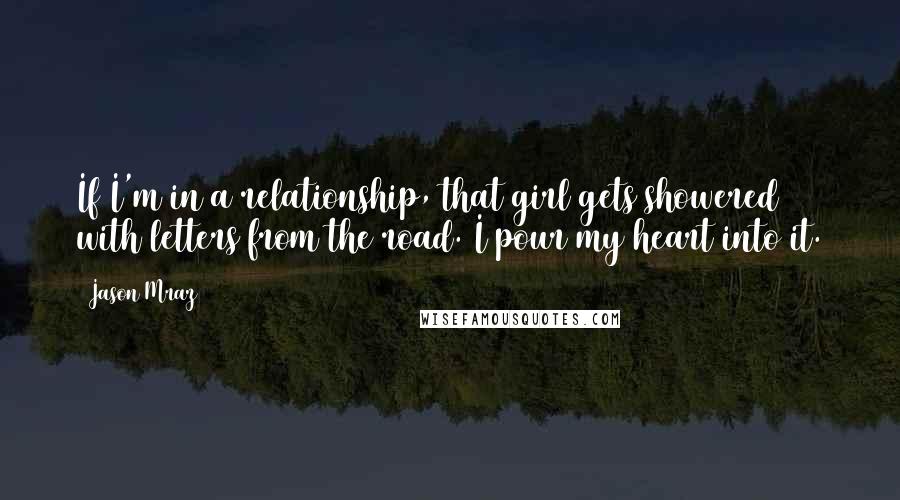 Jason Mraz quotes: If I'm in a relationship, that girl gets showered with letters from the road. I pour my heart into it. Jason Mraz quotes: If I'm in a relationship, that girl gets showered with letters from the road. I pour my heart into it.