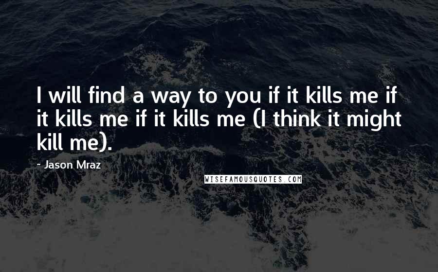 Jason Mraz quotes: I will find a way to you if it kills me if it kills me if it kills me (I think it might kill me).