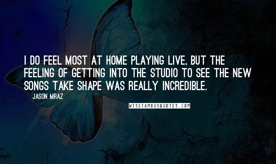 Jason Mraz quotes: I do feel most at home playing live, but the feeling of getting into the studio to see the new songs take shape was really incredible.