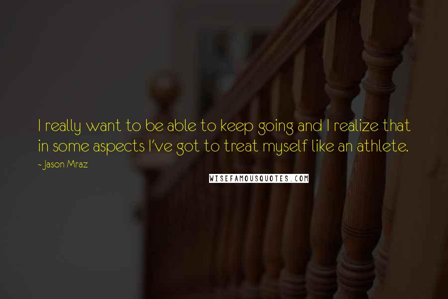 Jason Mraz quotes: I really want to be able to keep going and I realize that in some aspects I've got to treat myself like an athlete. Jason Mraz quotes: I really want to be able to keep going and I realize that in some aspects I've got to treat myself like an athlete.