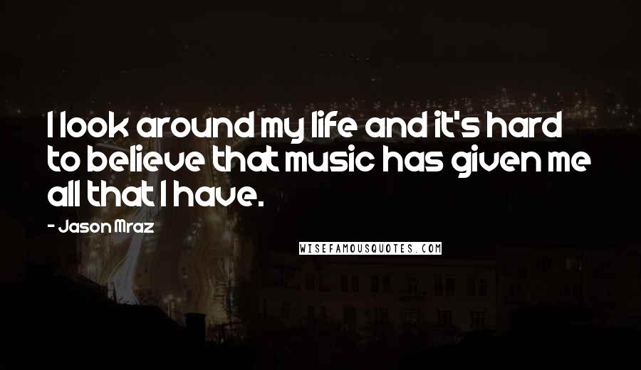 Jason Mraz quotes: I look around my life and it's hard to believe that music has given me all that I have.