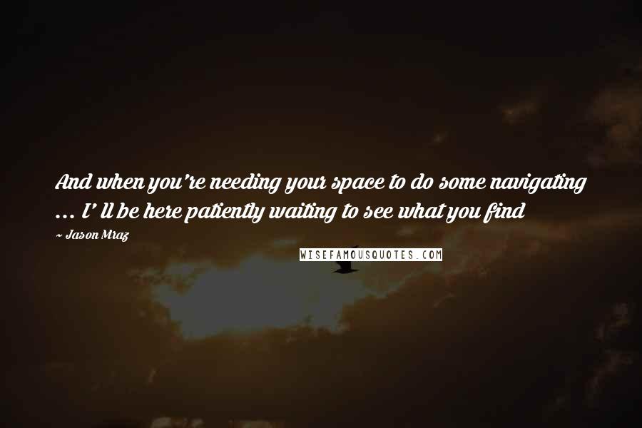 Jason Mraz quotes: And when you're needing your space to do some navigating ... I' ll be here patiently waiting to see what you find