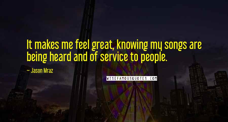 Jason Mraz quotes: It makes me feel great, knowing my songs are being heard and of service to people.