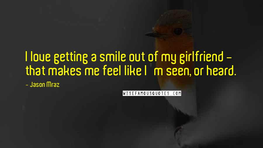 Jason Mraz quotes: I love getting a smile out of my girlfriend - that makes me feel like I'm seen, or heard.