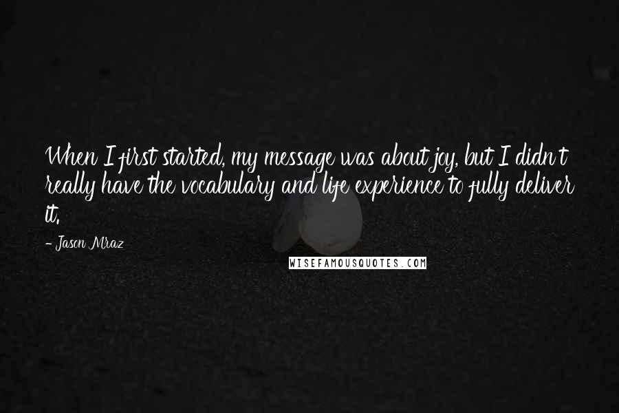 Jason Mraz quotes: When I first started, my message was about joy, but I didn't really have the vocabulary and life experience to fully deliver it.
