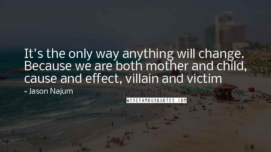 Jason Najum quotes: It's the only way anything will change. Because we are both mother and child, cause and effect, villain and victim