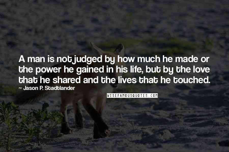 Jason P. Stadtlander quotes: A man is not judged by how much he made or the power he gained in his life, but by the love that he shared and the lives that he Jason P. Stadtlander quotes: A man is not judged by how much he made or the power he gained in his life, but by the love that he shared and the lives that he