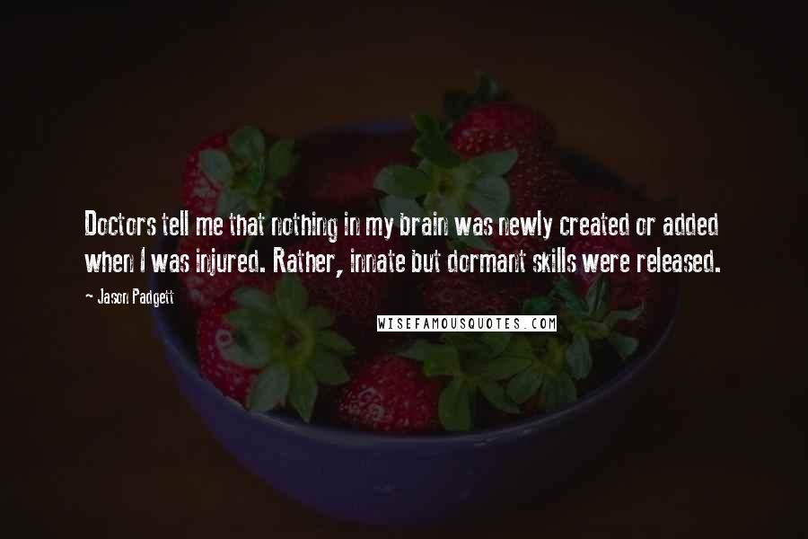 Jason Padgett quotes: Doctors tell me that nothing in my brain was newly created or added when I was injured. Rather, innate but dormant skills were released.