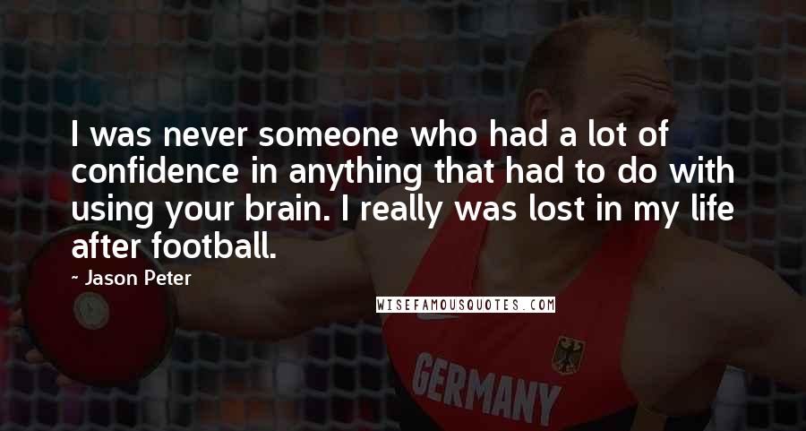 Jason Peter quotes: I was never someone who had a lot of confidence in anything that had to do with using your brain. I really was lost in my life after football.