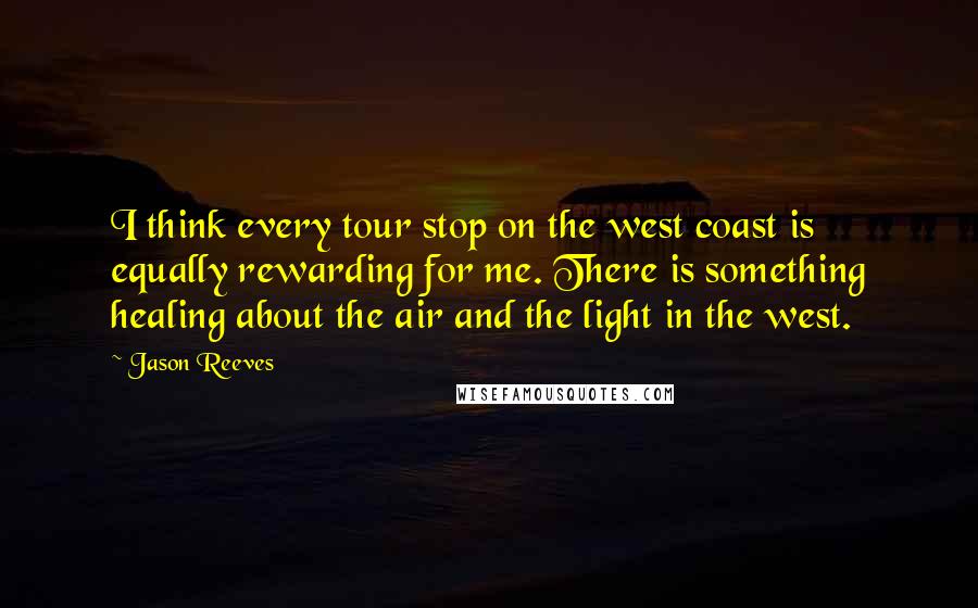 Jason Reeves quotes: I think every tour stop on the west coast is equally rewarding for me. There is something healing about the air and the light in the west. Jason Reeves quotes: I think every tour stop on the west coast is equally rewarding for me. There is something healing about the air and the light in the west.