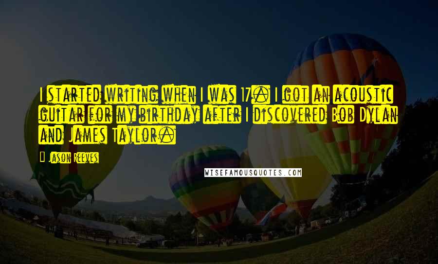 Jason Reeves quotes: I started writing when I was 17. I got an acoustic guitar for my birthday after I discovered Bob Dylan and James Taylor. Jason Reeves quotes: I started writing when I was 17. I got an acoustic guitar for my birthday after I discovered Bob Dylan and James Taylor.