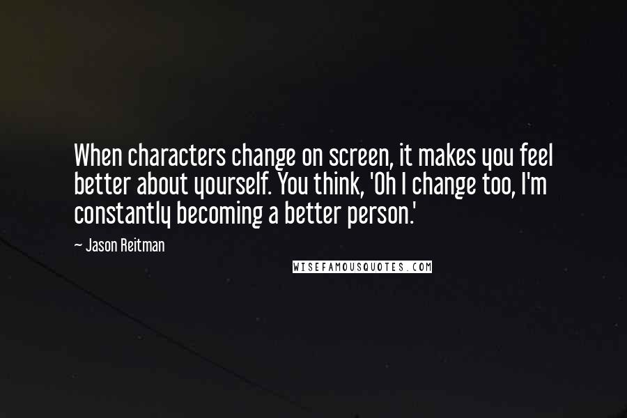 Jason Reitman quotes: When characters change on screen, it makes you feel better about yourself. You think, 'Oh I change too, I'm constantly becoming a better person.'