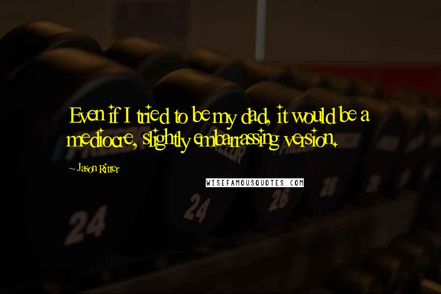 Jason Ritter quotes: Even if I tried to be my dad, it would be a mediocre, slightly embarrassing version.