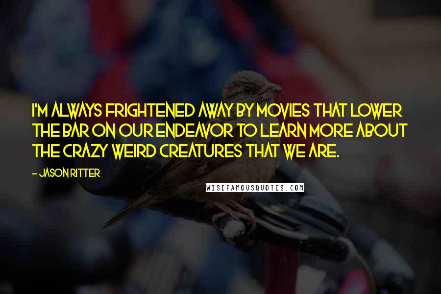 Jason Ritter quotes: I'm always frightened away by movies that lower the bar on our endeavor to learn more about the crazy weird creatures that we are. Jason Ritter quotes: I'm always frightened away by movies that lower the bar on our endeavor to learn more about the crazy weird creatures that we are.