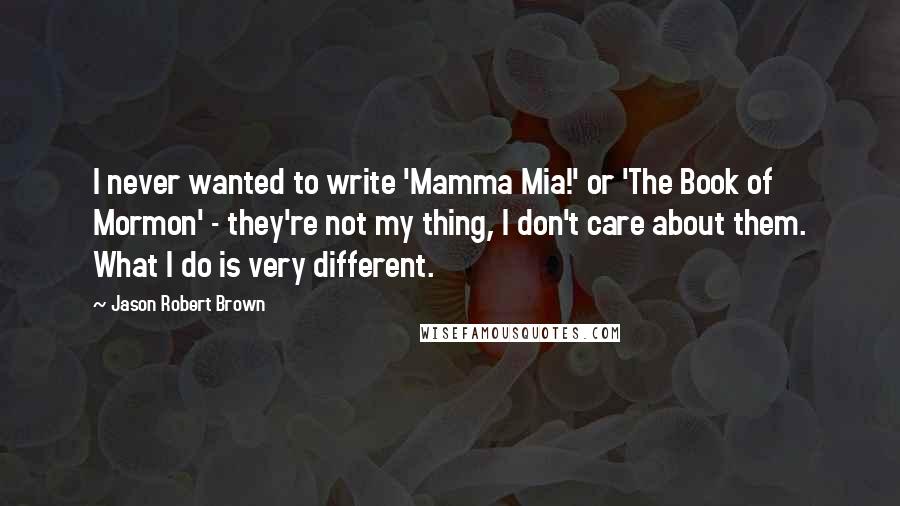 Jason Robert Brown quotes: I never wanted to write 'Mamma Mia!' or 'The Book of Mormon' - they're not my thing, I don't care about them. What I do is very different.