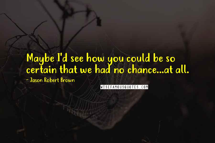 Jason Robert Brown quotes: Maybe I'd see how you could be so certain that we had no chance...at all.