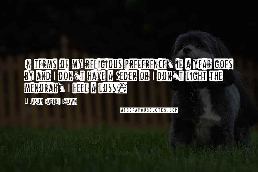 Jason Robert Brown quotes: In terms of my religious preference, if a year goes by and I don't have a Seder or I don't light the menorah, I feel a loss.