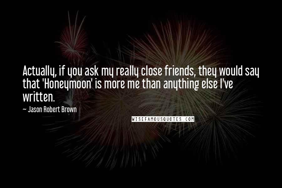 Jason Robert Brown quotes: Actually, if you ask my really close friends, they would say that 'Honeymoon' is more me than anything else I've written.