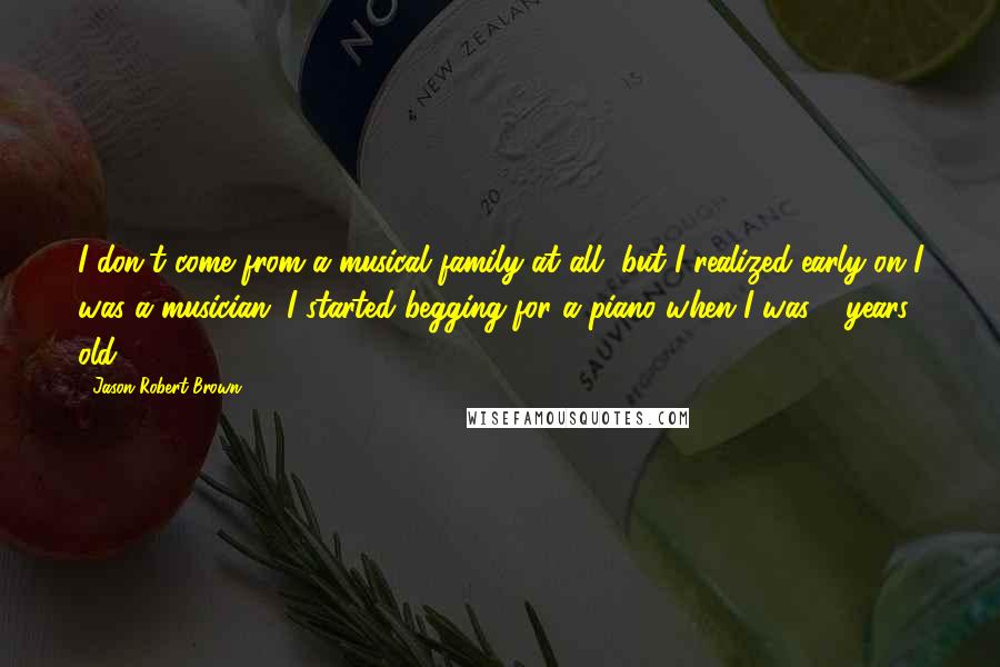 Jason Robert Brown quotes: I don't come from a musical family at all, but I realized early on I was a musician. I started begging for a piano when I was 6 years old.